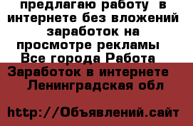 предлагаю работу  в интернете без вложений,заработок на просмотре рекламы - Все города Работа » Заработок в интернете   . Ленинградская обл.